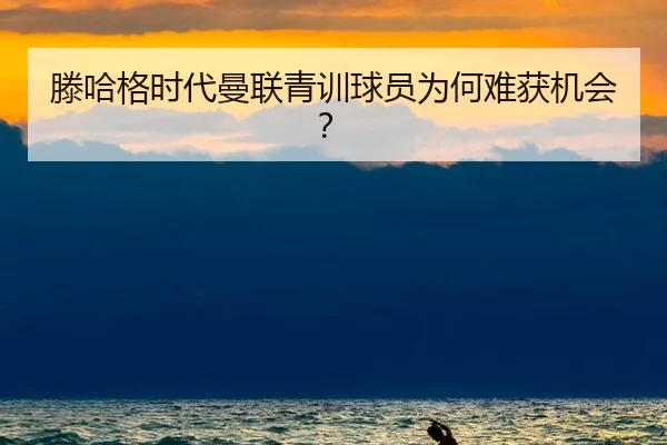 滕哈格时代曼联青训球员为何难获机会？